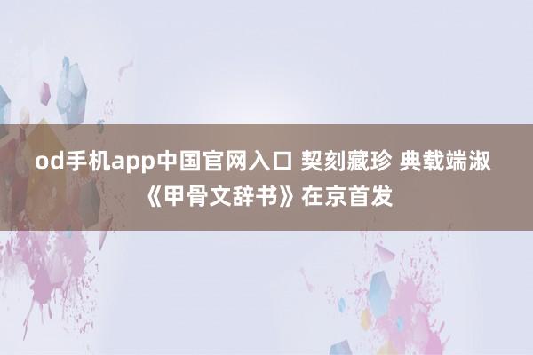 od手机app中国官网入口 契刻藏珍 典载端淑 《甲骨文辞书》在京首发