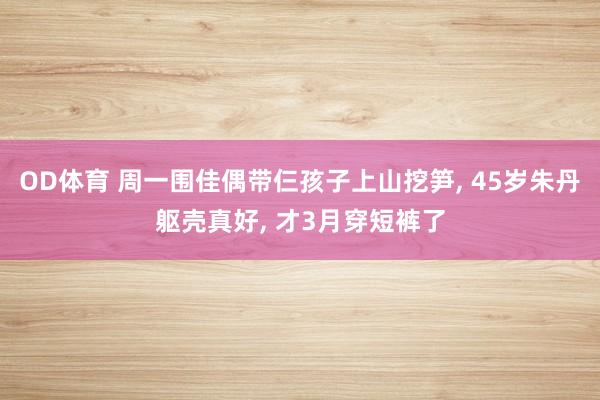 OD体育 周一围佳偶带仨孩子上山挖笋， 45岁朱丹躯壳真好， 才3月穿短裤了