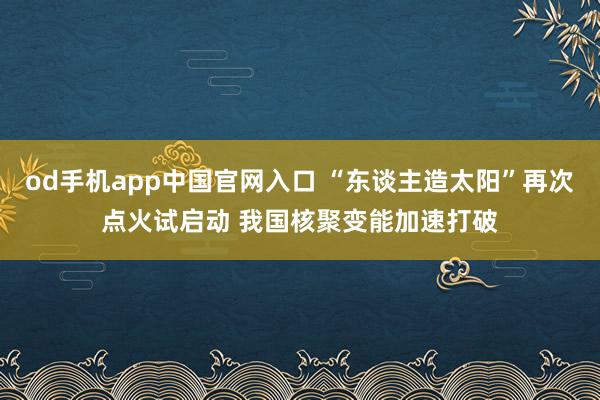 od手机app中国官网入口 “东谈主造太阳”再次点火试启动 我国核聚变能加速打破