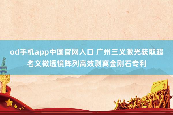 od手机app中国官网入口 广州三义激光获取超名义微透镜阵列高效剥离金刚石专利