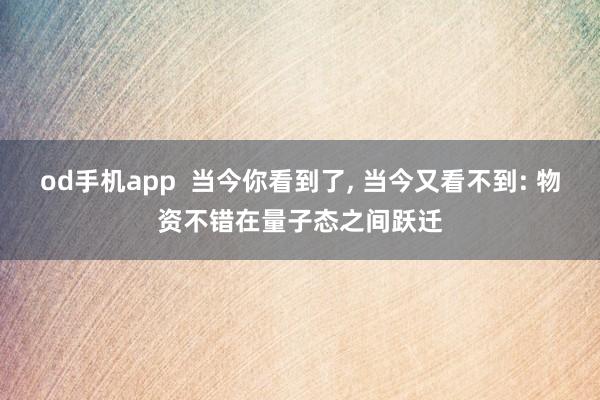 od手机app  当今你看到了， 当今又看不到: 物资不错在量子态之间跃迁