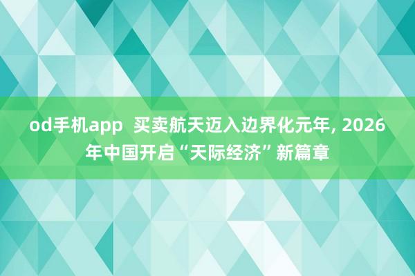 od手机app  买卖航天迈入边界化元年， 2026年中国开启“天际经济”新篇章