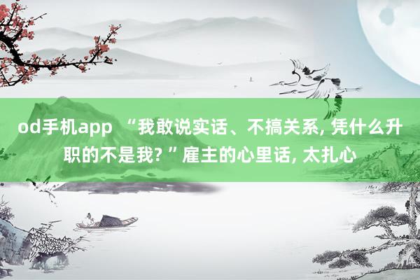 od手机app  “我敢说实话、不搞关系， 凭什么升职的不是我? ”雇主的心里话， 太扎心