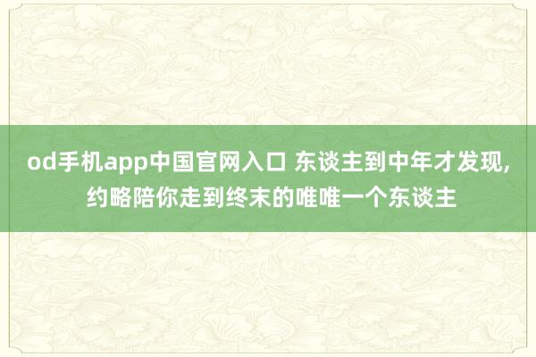 od手机app中国官网入口 东谈主到中年才发现， 约略陪你走到终末的唯唯一个东谈主