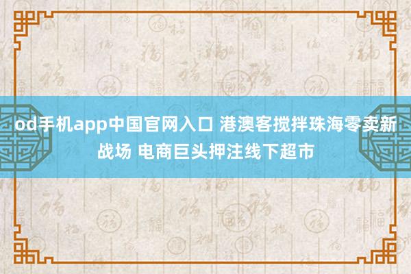 od手机app中国官网入口 港澳客搅拌珠海零卖新战场 电商巨头押注线下超市