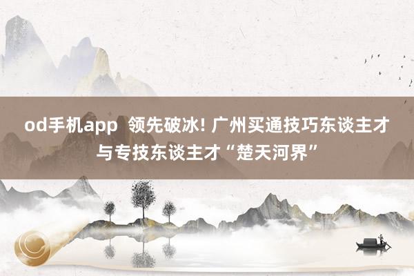od手机app  领先破冰! 广州买通技巧东谈主才与专技东谈主才“楚天河界”