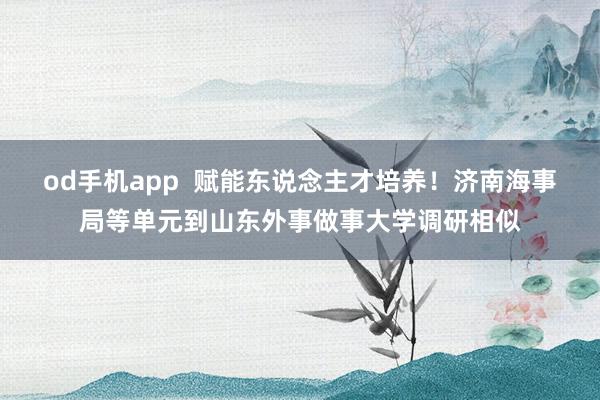 od手机app  赋能东说念主才培养！济南海事局等单元到山东外事做事大学调研相似
