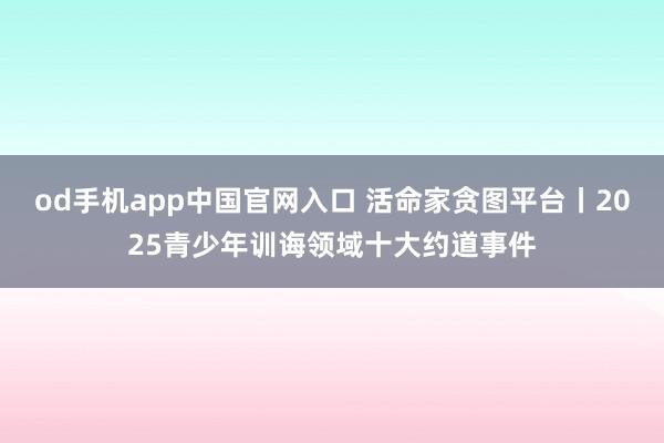 od手机app中国官网入口 活命家贪图平台丨2025青少年训诲领域十大约道事件