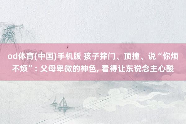 od体育(中国)手机版 孩子摔门、顶撞、说“你烦不烦”: 父母卑微的神色， 看得让东说念主心酸