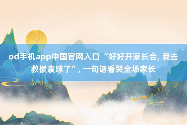 od手机app中国官网入口 “好好开家长会， 我去救援寰球了”， 一句话看哭全场家长