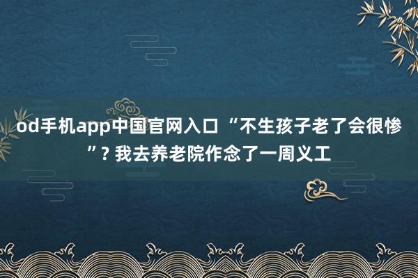 od手机app中国官网入口 “不生孩子老了会很惨”? 我去养老院作念了一周义工