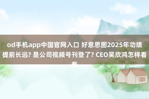 od手机app中国官网入口 好意思图2025年功绩提前长远? 是公司视频号刊登了? CEO吴欣鸿怎样看