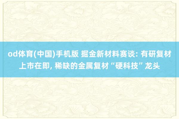 od体育(中国)手机版 掘金新材料赛谈: 有研复材上市在即， 稀缺的金属复材“硬科技”龙头