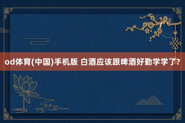 od体育(中国)手机版 白酒应该跟啤酒好勤学学了?