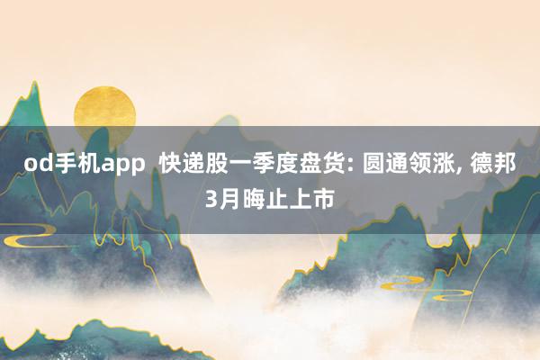 od手机app  快递股一季度盘货: 圆通领涨， 德邦3月晦止上市