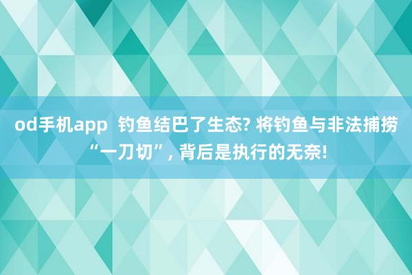 od手机app  钓鱼结巴了生态? 将钓鱼与非法捕捞“一刀切”， 背后是执行的无奈!