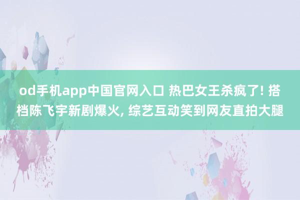 od手机app中国官网入口 热巴女王杀疯了! 搭档陈飞宇新剧爆火， 综艺互动笑到网友直拍大腿