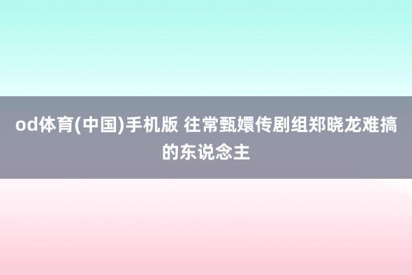 od体育(中国)手机版 往常甄嬛传剧组郑晓龙难搞的东说念主