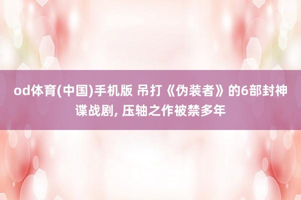 od体育(中国)手机版 吊打《伪装者》的6部封神谍战剧， 压轴之作被禁多年