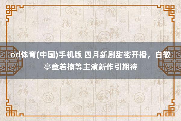 od体育(中国)手机版 四月新剧甜密开播，白敬亭章若楠等主演新作引期待