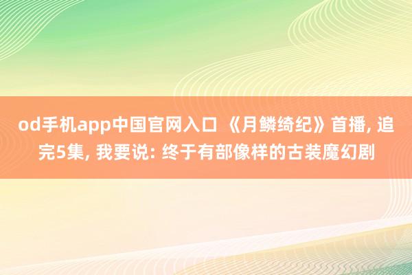 od手机app中国官网入口 《月鳞绮纪》首播， 追完5集， 我要说: 终于有部像样的古装魔幻剧