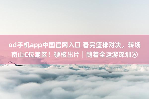 od手机app中国官网入口 看完篮排对决，转场南山C位潮区！硬核出片｜随着全运游深圳⑥