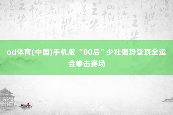 od体育(中国)手机版 “00后”少壮强势登顶全运会拳击赛场
