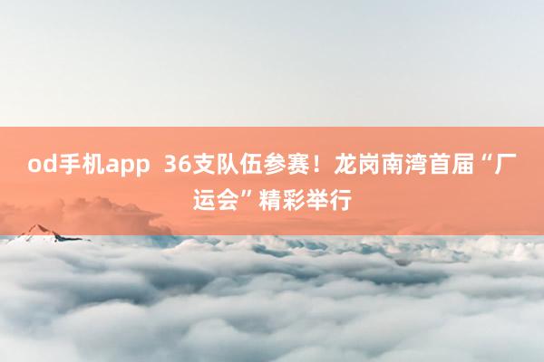 od手机app  36支队伍参赛！龙岗南湾首届“厂运会”精彩举行