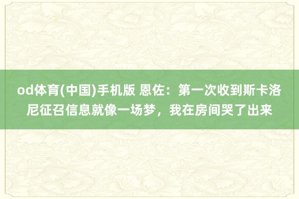 od体育(中国)手机版 恩佐：第一次收到斯卡洛尼征召信息就像一场梦，我在房间哭了出来