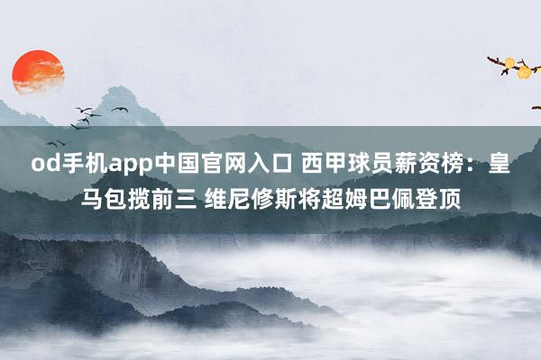 od手机app中国官网入口 西甲球员薪资榜：皇马包揽前三 维尼修斯将超姆巴佩登顶