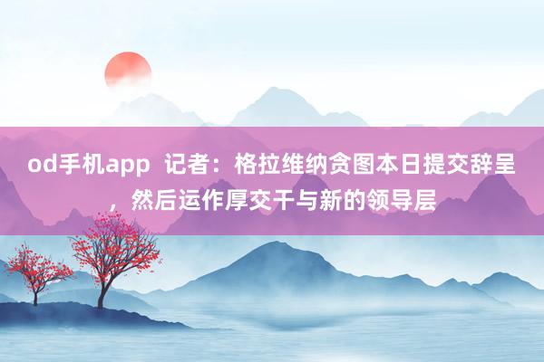 od手机app 记者:格拉维纳贪图本日提交辞呈,然后运作厚交干与新的领导层