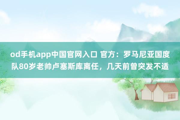od手机app中国官网入口 官方：罗马尼亚国度队80岁老帅卢塞斯库离任，几天前曾突发不适