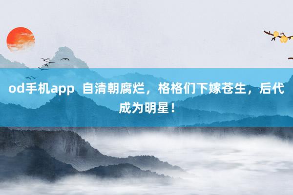od手机app  自清朝腐烂，格格们下嫁苍生，后代成为明星！