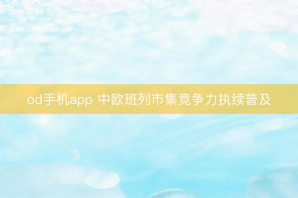 od手机app 中欧班列市集竞争力执续普及