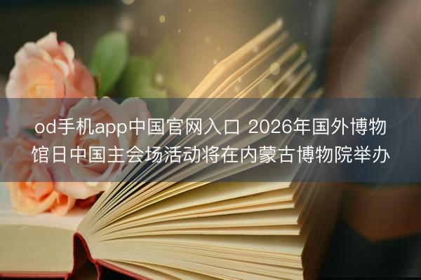 od手机app中国官网入口 2026年国外博物馆日中国主会场活动将在内蒙古博物院举办
