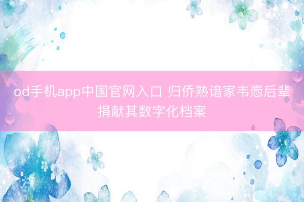 od手机app中国官网入口 归侨熟谙家韦悫后辈捐献其数字化档案
