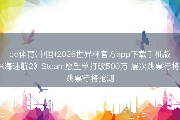 od体育(中国)2026世界杯官方app下载手机版 《深海迷航2》Steam愿望单打破500万 屡次跳票行将抢测