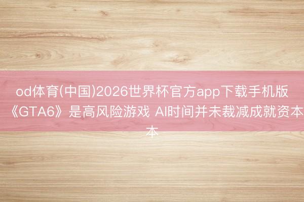 od体育(中国)2026世界杯官方app下载手机版 《GTA6》是高风险游戏 AI时间并未裁减成就资本