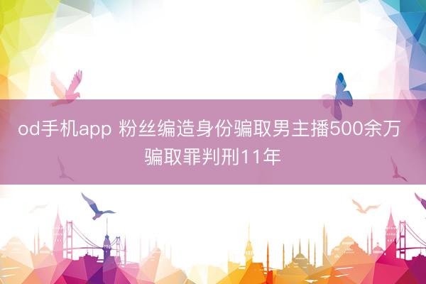 od手机app 粉丝编造身份骗取男主播500余万 骗取罪判刑11年
