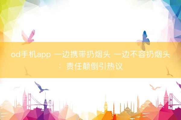 od手机app 一边携带扔烟头 一边不容扔烟头：责任颠倒引热议