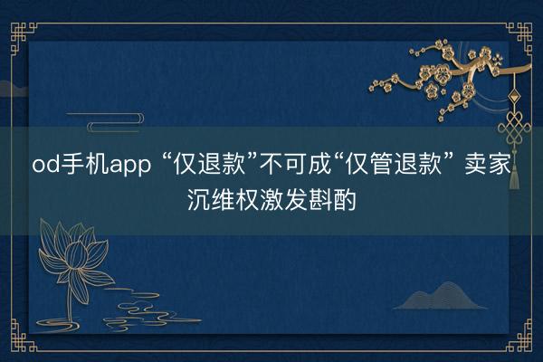 od手机app “仅退款”不可成“仅管退款” 卖家沉维权激发斟酌