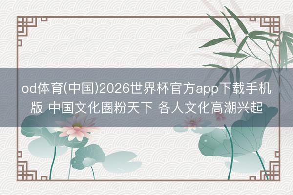 od体育(中国)2026世界杯官方app下载手机版 中国文化圈粉天下 各人文化高潮兴起