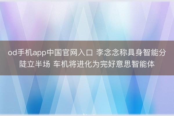 od手机app中国官网入口 李念念称具身智能分陡立半场 车机将进化为完好意思智能体