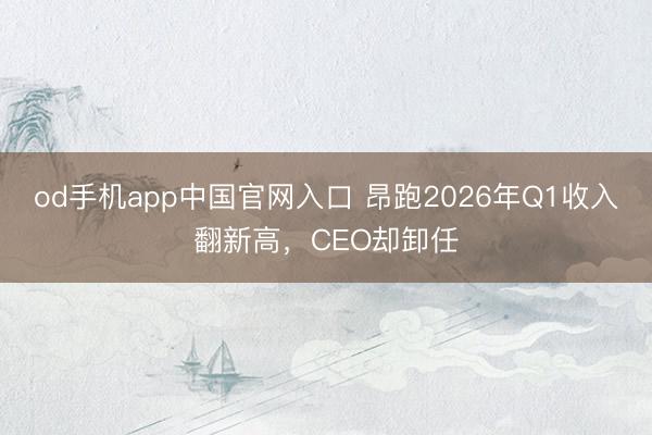 od手机app中国官网入口 昂跑2026年Q1收入翻新高，CEO却卸任