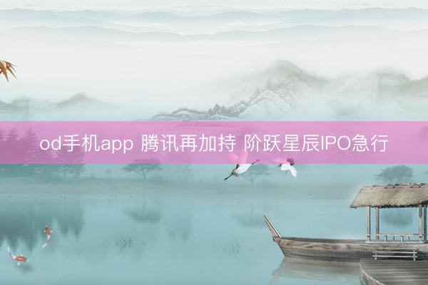 od手机app 腾讯再加持 阶跃星辰IPO急行