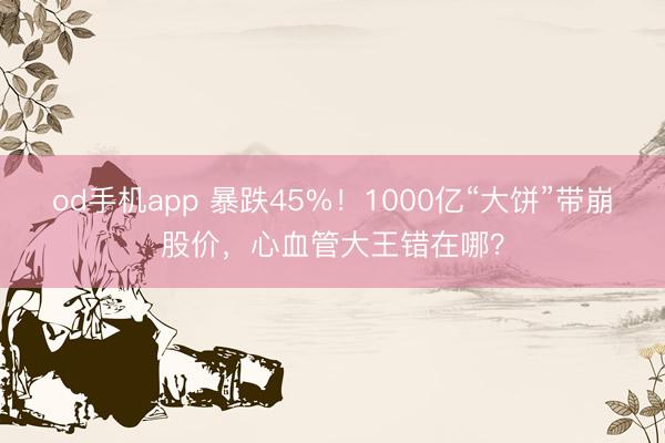 od手机app 暴跌45%！1000亿“大饼”带崩股价，心血管大王错在哪？