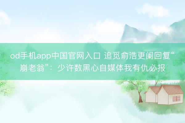od手机app中国官网入口 追觅俞浩更阑回复“崩老翁”：少许数黑心自媒体我有仇必报