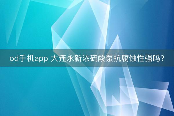 od手机app 大连永新浓硫酸泵抗腐蚀性强吗？