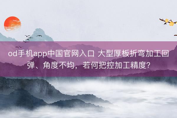 od手机app中国官网入口 大型厚板折弯加工回弹、角度不均，若何把控加工精度？