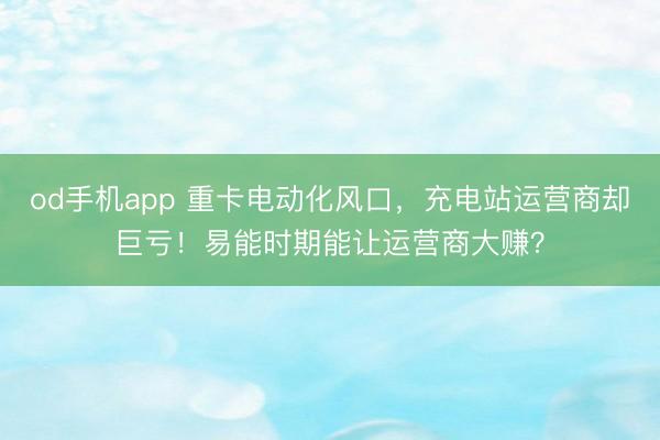 od手机app 重卡电动化风口，充电站运营商却巨亏！易能时期能让运营商大赚？